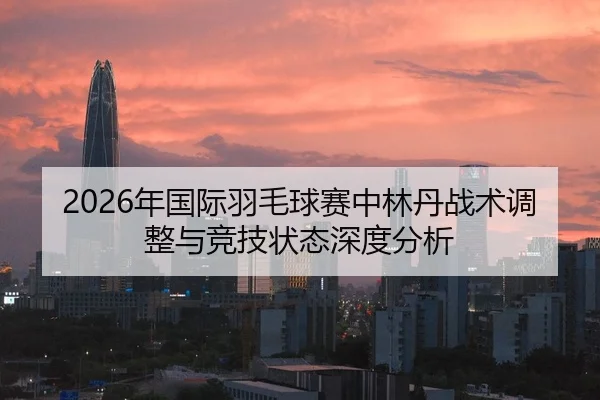 2026年国际羽毛球赛中林丹战术调整与竞技状态深度分析