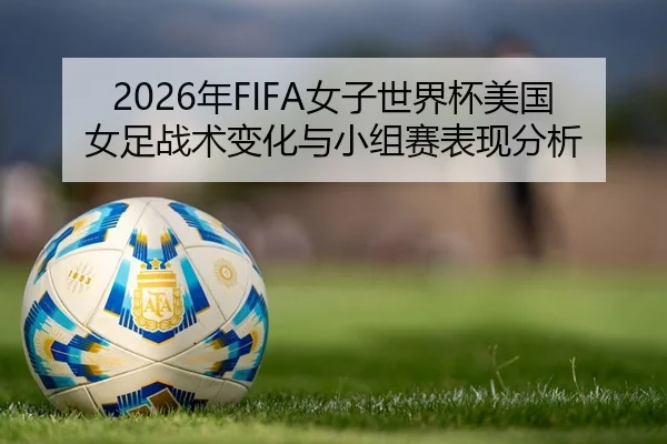 2026年FIFA女子世界杯美国女足战术变化与小组赛表现分析