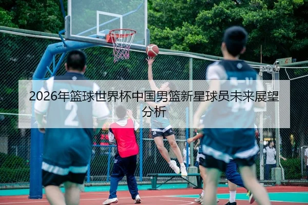 2026年篮球世界杯中国男篮新星球员未来展望分析