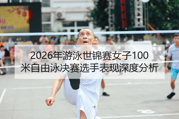 2026年游泳世锦赛女子100米自由泳决赛选手表现深度分析