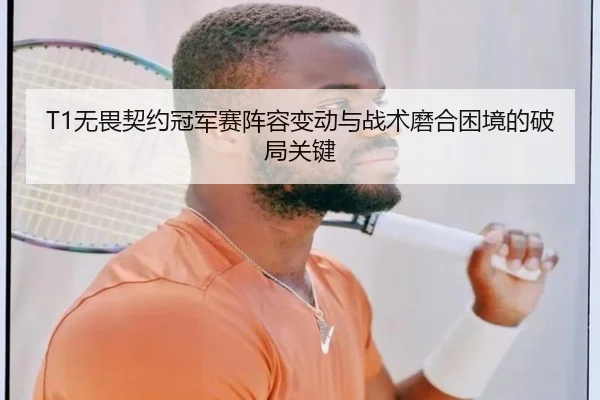 T1无畏契约冠军赛阵容变动与战术磨合困境的破局关键