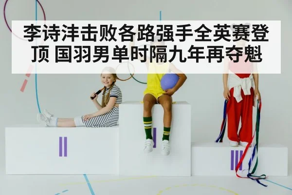 李诗沣击败各路强手全英赛登顶 国羽男单时隔九年再夺魁